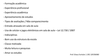 - Formação acadêmica
- Experiência profissional
- Experiência acadêmica
- Aproveitamento de estudos
- Tipos de avaliações / Não comparecimento
- Entrada atrasada em sala de aula
- Uso de celular e jogos eletrônicos em sala de aula – Lei 12.730 / 2007
- Indisciplinas
- Bom uso da estrutura da escola
- Classe motivada
- Muita leitura e pesquisas
- Amar os estudos
Prof. Eliseu Fortolan │ CRC 1SP296980
 