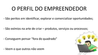 O PERFIL DO EMPREENDEDOR
- São peritos em identificar, explorar e comercializar oportunidades;
- São exímios na arte de criar – produtos, serviços ou processos;
- Conseguem pensar “fora do quadrado”
- Veem o que outros não veem
 