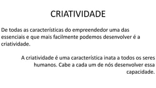 CRIATIVIDADE
De todas as características do empreendedor uma das
essenciais e que mais facilmente podemos desenvolver é a
criatividade.
A criatividade é uma característica inata a todos os seres
humanos. Cabe a cada um de nós desenvolver essa
capacidade.
 