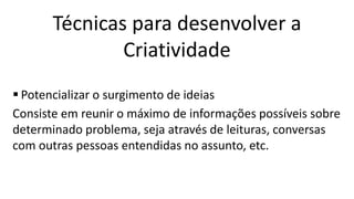  Potencializar o surgimento de ideias
Consiste em reunir o máximo de informações possíveis sobre
determinado problema, seja através de leituras, conversas
com outras pessoas entendidas no assunto, etc.
Técnicas para desenvolver a
Criatividade
 