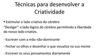  Estimular o lado criativo do cérebro
“Desligar” o lado lógico do cérebro permitindo a liberdade
do nosso lado criativo.
- Escrever com a mão não-dominante
- Fechar os olhos e desenhar o que visualiza na sua mente
- Escrever os seus pensamentos diariamente
Técnicas para desenvolver a
Criatividade
 