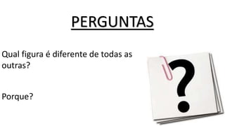 PERGUNTAS
Qual figura é diferente de todas as
outras?
Porque?
 