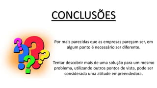 CONCLUSÕES
Por mais parecidas que as empresas pareçam ser, em
algum ponto é necessário ser diferente.
Tentar descobrir mais de uma solução para um mesmo
problema, utilizando outros pontos de vista, pode ser
considerada uma atitude empreendedora.
 
