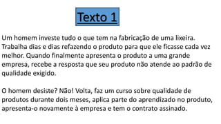 Um homem investe tudo o que tem na fabricação de uma lixeira.
Trabalha dias e dias refazendo o produto para que ele ficasse cada vez
melhor. Quando finalmente apresenta o produto a uma grande
empresa, recebe a resposta que seu produto não atende ao padrão de
qualidade exigido.
O homem desiste? Não! Volta, faz um curso sobre qualidade de
produtos durante dois meses, aplica parte do aprendizado no produto,
apresenta-o novamente à empresa e tem o contrato assinado.
Texto 1
 