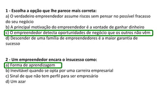 1 - Escolha a opção que lhe parece mais correta:
a) O verdadeiro empreendedor assume riscos sem pensar no possível fracasso
do seu negócio
b) A principal motivação do empreendedor é a vontade de ganhar dinheiro
c) O empreendedor detecta oportunidades de negócio que os outros não vêm
d) Descender de uma família de empreendedores é a maior garantia de
sucesso
2 - Um empreendedor encara o insucesso como:
a) Forma de aprendizagem
b) Inevitável quando se opta por uma carreira empresarial
c) Sinal de que não tem perfil para ser empresário
d) Um azar
 