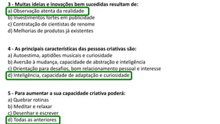 3 - Muitas ideias e inovações bem sucedidas resultam de:
a) Observação atenta da realidade
b) Investimentos fortes em publicidade
c) Contratação de cientistas de renome
d) Melhorias de produtos já existentes
4 - As principais características das pessoas criativas são:
a) Autoestima, aptidões musicais e curiosidade
b) Aversão à mudança, capacidade de abstração e inteligência
c) Orientação para desafios, bom relacionamento pessoal e interesse
d) Inteligência, capacidade de adaptação e curiosidade
5 - Para aumentar a sua capacidade criativa poderá:
a) Quebrar rotinas
b) Meditar e relaxar
c) Desenhar e escrever
d) Todas as anteriores
 
