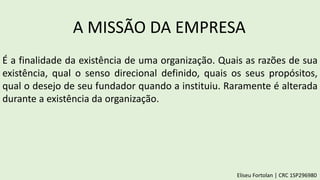 A MISSÃO DA EMPRESA
É a finalidade da existência de uma organização. Quais as razões de sua
existência, qual o senso direcional definido, quais os seus propósitos,
qual o desejo de seu fundador quando a instituiu. Raramente é alterada
durante a existência da organização.
Eliseu Fortolan │ CRC 1SP296980
 