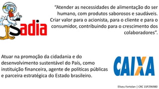 “Atender as necessidades de alimentação do ser
humano, com produtos saborosos e saudáveis.
Criar valor para o acionista, para o cliente e para o
consumidor, contribuindo para o crescimento dos
colaboradores”.
Eliseu Fortolan │ CRC 1SP296980
Atuar na promoção da cidadania e do
desenvolvimento sustentável do País, como
instituição financeira, agente de políticas públicas
e parceira estratégica do Estado brasileiro.
 