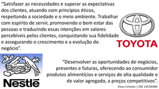 “Satisfazer as necessidades e superar as expectativas
dos clientes, atuando com princípios éticos,
respeitando a sociedade e o meio ambiente. Trabalhar
com espírito de servir, promovendo o bem estar das
pessoas e traduzindo essas intenções em valores
percebíveis pelos clientes, conquistando sua fidelidade
e assegurando o crescimento e a evolução do
negócio”.
Eliseu Fortolan │ CRC 1SP296980
“Desenvolver as oportunidades de negócios,
presentes e futuras, oferecendo ao consumidor
produtos alimentícios e serviços de alta qualidade e
de valor agregado, a preços competitivos”.
 