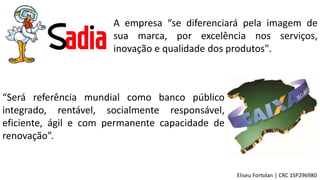 A empresa “se diferenciará pela imagem de
sua marca, por excelência nos serviços,
inovação e qualidade dos produtos".
“Será referência mundial como banco público
integrado, rentável, socialmente responsável,
eficiente, ágil e com permanente capacidade de
renovação”.
Eliseu Fortolan │ CRC 1SP296980
 
