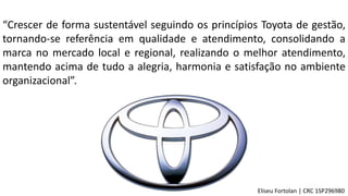 “Crescer de forma sustentável seguindo os princípios Toyota de gestão,
tornando-se referência em qualidade e atendimento, consolidando a
marca no mercado local e regional, realizando o melhor atendimento,
mantendo acima de tudo a alegria, harmonia e satisfação no ambiente
organizacional”.
Eliseu Fortolan │ CRC 1SP296980
 