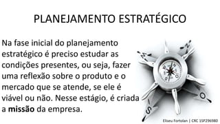 PLANEJAMENTO ESTRATÉGICO
Na fase inicial do planejamento
estratégico é preciso estudar as
condições presentes, ou seja, fazer
uma reflexão sobre o produto e o
mercado que se atende, se ele é
viável ou não. Nesse estágio, é criada
a missão da empresa.
Eliseu Fortolan │ CRC 1SP296980
 