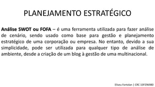 Análise SWOT ou FOFA – é uma ferramenta utilizada para fazer análise
de cenário, sendo usado como base para gestão e planejamento
estratégico de uma corporação ou empresa. No entanto, devido a sua
simplicidade, pode ser utilizada para qualquer tipo de análise de
ambiente, desde a criação de um blog à gestão de uma multinacional.
PLANEJAMENTO ESTRATÉGICO
Eliseu Fortolan │ CRC 1SP296980
 