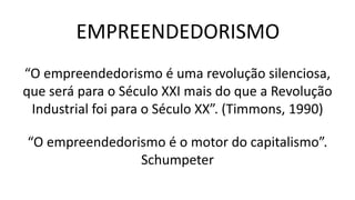 “O empreendedorismo é uma revolução silenciosa,
que será para o Século XXI mais do que a Revolução
Industrial foi para o Século XX”. (Timmons, 1990)
EMPREENDEDORISMO
“O empreendedorismo é o motor do capitalismo”.
Schumpeter
 