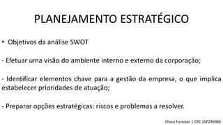 • Objetivos da análise SWOT
- Efetuar uma visão do ambiente interno e externo da corporação;
- Identificar elementos chave para a gestão da empresa, o que implica
estabelecer prioridades de atuação;
- Preparar opções estratégicas: riscos e problemas a resolver.
PLANEJAMENTO ESTRATÉGICO
Eliseu Fortolan │ CRC 1SP296980
 