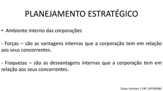 • Ambiente interno das corporações
- Forças – são as vantagens internas que a corporação tem em relação
aos seus concorrentes.
- Fraquezas – são as desvantagens internas que a corporação tem em
relação aos seus concorrentes.
PLANEJAMENTO ESTRATÉGICO
Eliseu Fortolan │ CRC 1SP296980
 