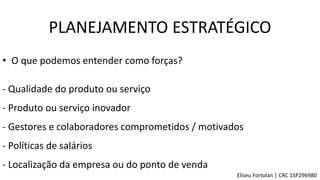 • O que podemos entender como forças?
- Produto ou serviço inovador
- Gestores e colaboradores comprometidos / motivados
- Localização da empresa ou do ponto de venda
- Políticas de salários
- Qualidade do produto ou serviço
PLANEJAMENTO ESTRATÉGICO
Eliseu Fortolan │ CRC 1SP296980
 