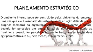 O ambiente interno pode ser controlado pelos dirigentes da empresa,
uma vez que ele é resultado das estratégias de atuação definidas pelos
próprios membros da organização. Desta forma, durante a análise,
quando for percebido um ponto forte, ele deve ser ressaltado ao
máximo; e quando for percebido um ponto fraco, a organização deve
agir para controlá-lo ou, pelo menos, minimizar seu efeito.
PLANEJAMENTO ESTRATÉGICO
Eliseu Fortolan │ CRC 1SP296980
 