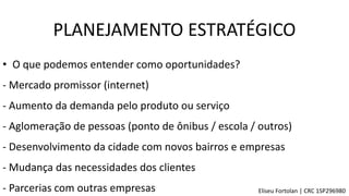 • O que podemos entender como oportunidades?
- Aumento da demanda pelo produto ou serviço
- Aglomeração de pessoas (ponto de ônibus / escola / outros)
- Mudança das necessidades dos clientes
- Desenvolvimento da cidade com novos bairros e empresas
- Mercado promissor (internet)
- Parcerias com outras empresas
PLANEJAMENTO ESTRATÉGICO
Eliseu Fortolan │ CRC 1SP296980
 