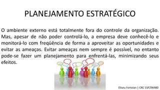 O ambiente externo está totalmente fora do controle da organização.
Mas, apesar de não poder controlá-lo, a empresa deve conhecê-lo e
monitorá-lo com freqüência de forma a aproveitar as oportunidades e
evitar as ameaças. Evitar ameaças nem sempre é possível, no entanto
pode-se fazer um planejamento para enfrentá-las, minimizando seus
efeitos.
PLANEJAMENTO ESTRATÉGICO
Eliseu Fortolan │ CRC 1SP296980
 