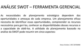 As necessidades de planejamento estratégico dependem das
oportunidades e ameaças de cada empresa. Um planejamento eficaz
necessita de identificar essas oportunidades, compreender os recursos
necessários para geri-las, conhecer as disponibilidades desses recursos e
a capacidade de obtê-los. A utilidade do planejamento baseado na
análise da SWOT pode resumir em cinco aspectos:
ANÁLISE SWOT – FERRAMENTA GERENCIAL
Eliseu Fortolan │ CRC 1SP296980
 