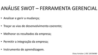 • Analisar e gerir a mudança;
• Traçar as vias de desenvolvimento coerente;
• Melhorar os resultados da empresa;
• Permitir a integração da empresa;
• Instrumento de aprendizagem.
ANÁLISE SWOT – FERRAMENTA GERENCIAL
Eliseu Fortolan │ CRC 1SP296980
 