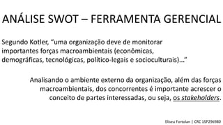Segundo Kotler, “uma organização deve de monitorar
importantes forças macroambientais (econômicas,
demográficas, tecnológicas, político-legais e socioculturais)...”
Analisando o ambiente externo da organização, além das forças
macroambientais, dos concorrentes é importante acrescer o
conceito de partes interessadas, ou seja, os stakeholders.
ANÁLISE SWOT – FERRAMENTA GERENCIAL
Eliseu Fortolan │ CRC 1SP296980
 