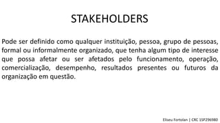 STAKEHOLDERS
Pode ser definido como qualquer instituição, pessoa, grupo de pessoas,
formal ou informalmente organizado, que tenha algum tipo de interesse
que possa afetar ou ser afetados pelo funcionamento, operação,
comercialização, desempenho, resultados presentes ou futuros da
organização em questão.
Eliseu Fortolan │ CRC 1SP296980
 