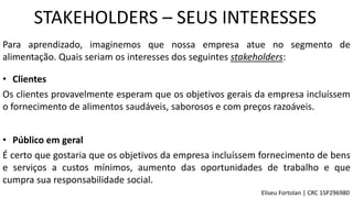 STAKEHOLDERS – SEUS INTERESSES
Para aprendizado, imaginemos que nossa empresa atue no segmento de
alimentação. Quais seriam os interesses dos seguintes stakeholders:
• Clientes
Os clientes provavelmente esperam que os objetivos gerais da empresa incluíssem
o fornecimento de alimentos saudáveis, saborosos e com preços razoáveis.
• Público em geral
É certo que gostaria que os objetivos da empresa incluíssem fornecimento de bens
e serviços a custos mínimos, aumento das oportunidades de trabalho e que
cumpra sua responsabilidade social.
Eliseu Fortolan │ CRC 1SP296980
 