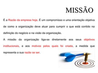 É a Razão da empresa hoje. É um compromisso e uma orientação objetiva
de como a organização deve atuar para cumprir o que está contido na
definição do negócio e na visão da organização.
A missão da organização liga-se diretamente aos seus objetivos
institucionais, e aos motivos pelos quais foi criada, a medida que
representa a sua razão se ser.
MISSÃOMISSÃO
 