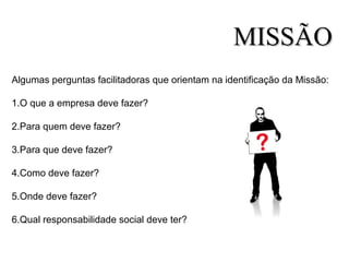 Algumas perguntas facilitadoras que orientam na identificação da Missão:
1.O que a empresa deve fazer?
2.Para quem deve fazer?
3.Para que deve fazer?
4.Como deve fazer?
5.Onde deve fazer?
6.Qual responsabilidade social deve ter?
MISSÃOMISSÃO
 
