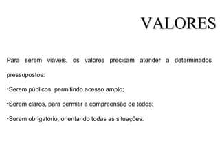 Para serem viáveis, os valores precisam atender a determinados
pressupostos:
•Serem públicos, permitindo acesso amplo;
•Serem claros, para permitir a compreensão de todos;
•Serem obrigatório, orientando todas as situações.
VALORESVALORES
 