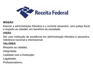 MISSÃO
Exercer a administração tributária e o controle aduaneiro, com justiça fiscal
e respeito ao cidadão, em benefício da sociedade.
VISÃO
Ser uma instituição de excelência em administração tributária e aduaneira,
referência nacional e internacional.
VALORES
Respeito ao cidadão;
Integridade;
Lealdade com a Instituição;
Legalidade;
Profissionalismo.
 