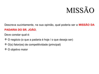 Descreva sucintamente, na sua opinião, qual poderia ser a MISSÃO DA
PADARIA DO SR. JOÃO.
Deve constar qual é:
 O negócio (o que a padaria é hoje / o que deseja ser)
 O(s) fator(es) de competitividade (principal)
 O objetivo maior
MISSÃOMISSÃO
 