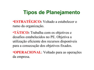 •ESTRATÉGICO: Voltado a estabelecer o
rumo da organização.
•TÁTICO: Trabalha com os objetivos e
desafios estabelecidos no PE. Objetiva a
utilização eficiente dos recursos disponíveis
para a consecução dos objetivos fixados.
•OPERACIONAL: Voltado para as operações
da empresa.
Tipos de Planejamento
 