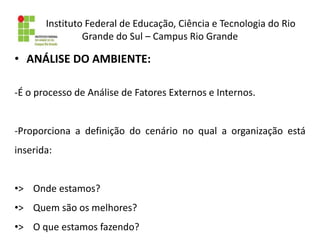 Instituto Federal de Educação, Ciência e Tecnologia do Rio
Grande do Sul – Campus Rio Grande
• ANÁLISE DO AMBIENTE:
-É o processo de Análise de Fatores Externos e Internos.
-Proporciona a definição do cenário no qual a organização está
inserida:
•> Onde estamos?
•> Quem são os melhores?
•> O que estamos fazendo?
 