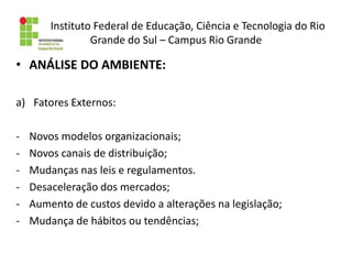 Instituto Federal de Educação, Ciência e Tecnologia do Rio
Grande do Sul – Campus Rio Grande
• ANÁLISE DO AMBIENTE:
a) Fatores Externos:
- Novos modelos organizacionais;
- Novos canais de distribuição;
- Mudanças nas leis e regulamentos.
- Desaceleração dos mercados;
- Aumento de custos devido a alterações na legislação;
- Mudança de hábitos ou tendências;
 