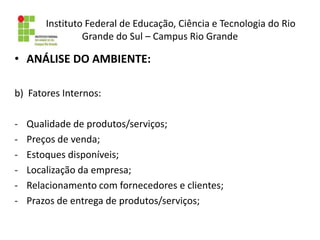 Instituto Federal de Educação, Ciência e Tecnologia do Rio
Grande do Sul – Campus Rio Grande
• ANÁLISE DO AMBIENTE:
b) Fatores Internos:
- Qualidade de produtos/serviços;
- Preços de venda;
- Estoques disponíveis;
- Localização da empresa;
- Relacionamento com fornecedores e clientes;
- Prazos de entrega de produtos/serviços;
 