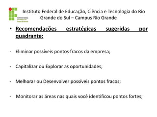 Instituto Federal de Educação, Ciência e Tecnologia do Rio
Grande do Sul – Campus Rio Grande
• Recomendações estratégicas sugeridas por
quadrante:
- Eliminar possíveis pontos fracos da empresa;
- Capitalizar ou Explorar as oportunidades;
- Melhorar ou Desenvolver possíveis pontos fracos;
- Monitorar as áreas nas quais você identificou pontos fortes;
 