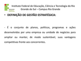 Instituto Federal de Educação, Ciência e Tecnologia do Rio
Grande do Sul – Campus Rio Grande
• DEFINIÇÃO DE GESTÃO ESTRATÉGICA:
- É o conjunto de planos, políticas, programas e ações
desenvolvidas por uma empresa ou unidade de negócios para
ampliar ou manter, de modo sustentável, suas vantagens
competitivas frente aos concorrentes.
 