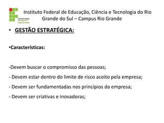 Instituto Federal de Educação, Ciência e Tecnologia do Rio
Grande do Sul – Campus Rio Grande
• GESTÃO ESTRATÉGICA:
•Características:
-Devem buscar o compromisso das pessoas;
- Devem estar dentro do limite de risco aceito pela empresa;
- Devem ser fundamentadas nos princípios da empresa;
- Devem ser criativas e inovadoras;
 