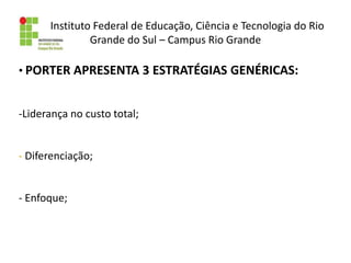 Instituto Federal de Educação, Ciência e Tecnologia do Rio
Grande do Sul – Campus Rio Grande
• PORTER APRESENTA 3 ESTRATÉGIAS GENÉRICAS:
-Liderança no custo total;
- Diferenciação;
- Enfoque;
 