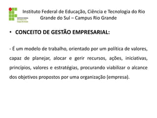 Instituto Federal de Educação, Ciência e Tecnologia do Rio
Grande do Sul – Campus Rio Grande
• CONCEITO DE GESTÃO EMPRESARIAL:
- É um modelo de trabalho, orientado por um política de valores,
capaz de planejar, alocar e gerir recursos, ações, iniciativas,
princípios, valores e estratégias, procurando viabilizar o alcance
dos objetivos propostos por uma organização (empresa).
 