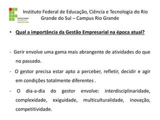 Instituto Federal de Educação, Ciência e Tecnologia do Rio
Grande do Sul – Campus Rio Grande
• Qual a importância da Gestão Empresarial na época atual?
- Gerir envolve uma gama mais abrangente de atividades do que
no passado.
- O gestor precisa estar apto a perceber, refletir, decidir e agir
em condições totalmente diferentes .
- O dia-a-dia do gestor envolve: interdisciplinaridade,
complexidade, exiguidade, multiculturalidade, inovação,
competitividade.
 
