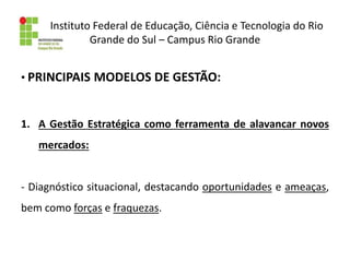 Instituto Federal de Educação, Ciência e Tecnologia do Rio
Grande do Sul – Campus Rio Grande
• PRINCIPAIS MODELOS DE GESTÃO:
1. A Gestão Estratégica como ferramenta de alavancar novos
mercados:
- Diagnóstico situacional, destacando oportunidades e ameaças,
bem como forças e fraquezas.
 