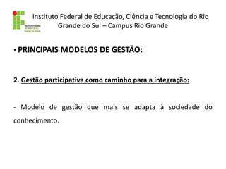 Instituto Federal de Educação, Ciência e Tecnologia do Rio
Grande do Sul – Campus Rio Grande
• PRINCIPAIS MODELOS DE GESTÃO:
2. Gestão participativa como caminho para a integração:
- Modelo de gestão que mais se adapta à sociedade do
conhecimento.
 