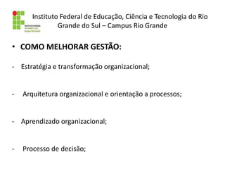 Instituto Federal de Educação, Ciência e Tecnologia do Rio
Grande do Sul – Campus Rio Grande
• COMO MELHORAR GESTÃO:
- Estratégia e transformação organizacional;
- Arquitetura organizacional e orientação a processos;
- Aprendizado organizacional;
- Processo de decisão;
 