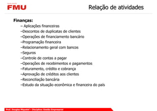 Relação de atividades

       Finanças:
             – Aplicações financeiras
             –Descontos de duplicatas de clientes
             –Operações de financiamento bancário
             –Programação financeira
             –Relacionamento geral com bancos
             –Seguros
             –Controle de contas a pagar
             –Operações de recebimentos e pagamentos
             –Faturamento, crédito e cobrança
             –Aprovação de créditos aos clientes
             –Reconciliação bancária
             –Estudo da situação econômica e financeira do país




Prof. Douglas Miquelof – Disciplina: Gestão Empresarial
 