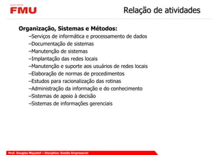 Relação de atividades

       Organização, Sistemas e Métodos:
             –Serviços de informática e processamento de dados
             –Documentação de sistemas
             –Manutenção de sistemas
             –Implantação das redes locais
             –Manutenção e suporte aos usuários de redes locais
             –Elaboração de normas de procedimentos
             –Estudos para racionalização das rotinas
             –Administração da informação e do conhecimento
             –Sistemas de apoio à decisão
             –Sistemas de informações gerenciais




Prof. Douglas Miquelof – Disciplina: Gestão Empresarial
 