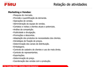 Relação de atividades

       Marketing e Vendas:
             –Pesquisa do mercado.
             –Previsão e quantificação da demanda.
             –Operações de vendas.
             –Administração da equipe de vendas.
             –Contatos e visitas a clientes atuais e potenciais.
             –Análise da competição.
             –Publicidade e divulgação.
             –Promoções e descontos.
             –Adaptação dos produtos às necessidades dos clientes.
             –Estratégias de fixação de preços.
             –Determinação dos canais de distribuição.
             –Embalagens.
             –Controle de cadastro de clientes e uso de mala direta.
             –Controle de representantes.
             –Exportações.
             –Determinação do preço.
             –Coordenação das vendas com a produção.

Prof. Douglas Miquelof – Disciplina: Gestão Empresarial
 